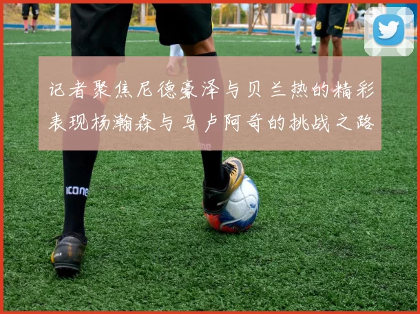 记者聚焦尼德豪泽与贝兰热的精彩表现杨瀚森与马卢阿奇的挑战之路依旧艰难