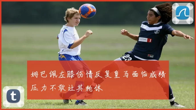 姆巴佩左膝伤情反复皇马面临成绩压力不敢让其轮休
