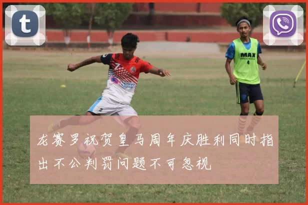 龙赛罗祝贺皇马周年庆胜利同时指出不公判罚问题不可忽视