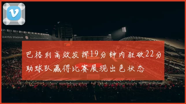 巴格利高效发挥19分钟内狂砍22分助球队赢得比赛展现出色状态