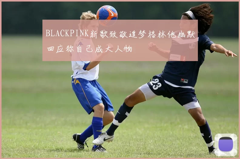 BLACKPINK新歌致敬追梦格林他幽默回应称自己成大人物
