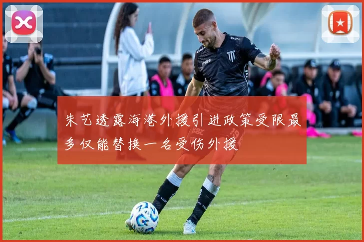 朱艺透露海港外援引进政策受限最多仅能替换一名受伤外援