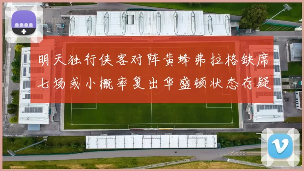 明天独行侠客对阵黄蜂弗拉格缺席七场或小概率复出华盛顿状态存疑