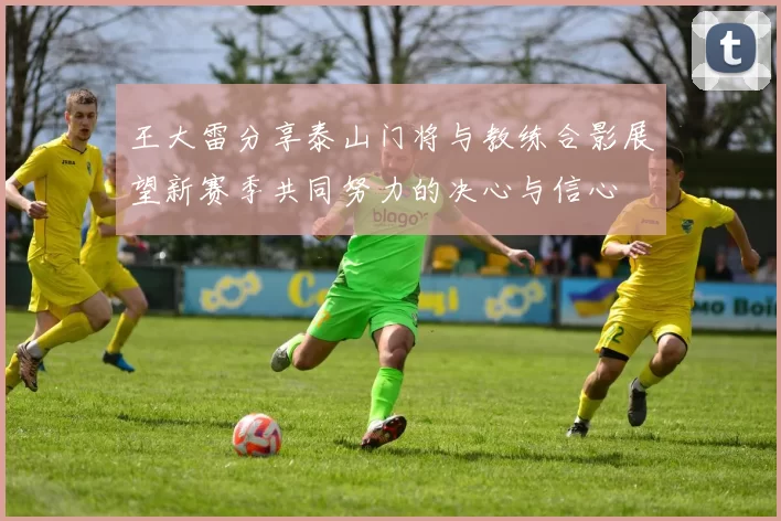 王大雷分享泰山门将与教练合影展望新赛季共同努力的决心与信心