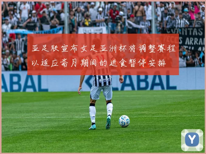 亚足联宣布女足亚洲杯将调整赛程以适应斋月期间的进食暂停安排