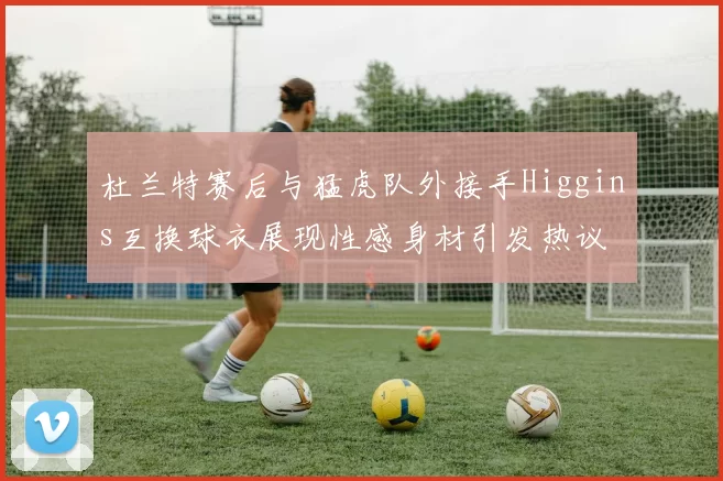 杜兰特赛后与猛虎队外接手Higgins互换球衣展现性感身材引发热议