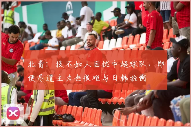 北青：技不如人困扰中超球队，即便尽遣主力也很难与日韩抗衡