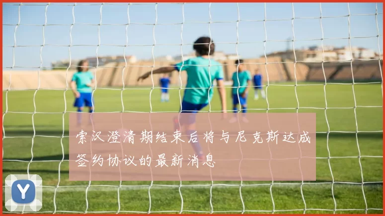 索汉澄清期结束后将与尼克斯达成签约协议的最新消息