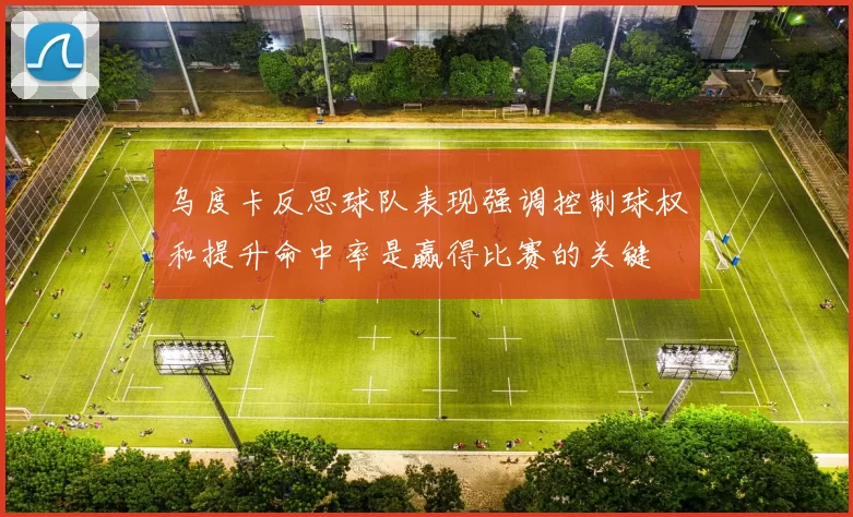 乌度卡反思球队表现强调控制球权和提升命中率是赢得比赛的关键