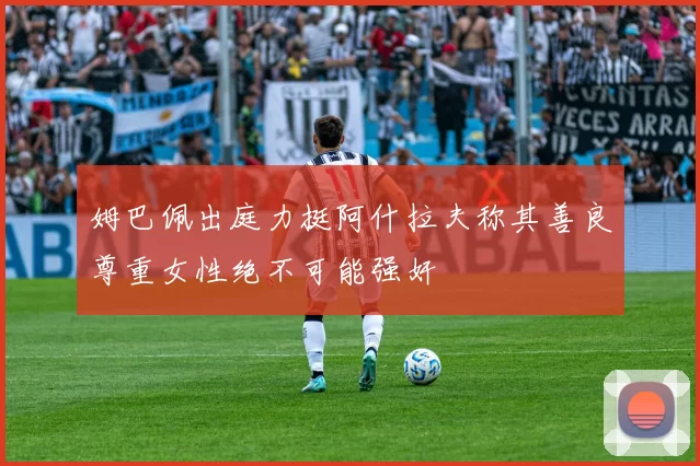 姆巴佩出庭力挺阿什拉夫称其善良尊重女性绝不可能强奸