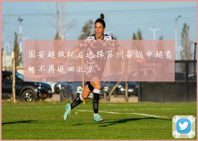 国安超级杯后选择苏州备战中超首轮不再返回北京