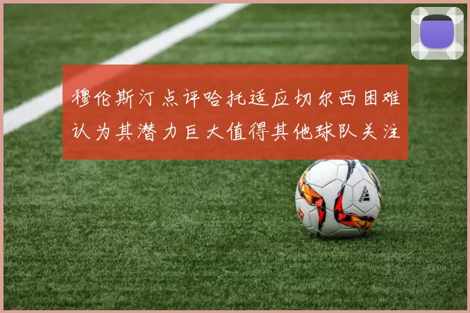 穆伦斯汀点评哈托适应切尔西困难认为其潜力巨大值得其他球队关注