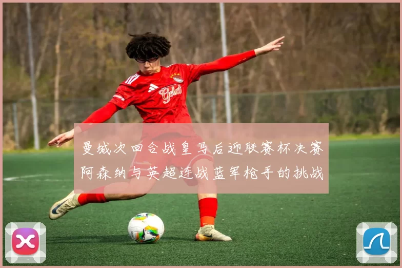 曼城次回合战皇马后迎联赛杯决赛阿森纳与英超连战蓝军枪手的挑战