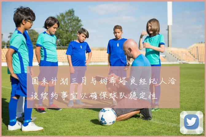 国米计划三月与姆希塔良经纪人洽谈续约事宜以确保球队稳定性