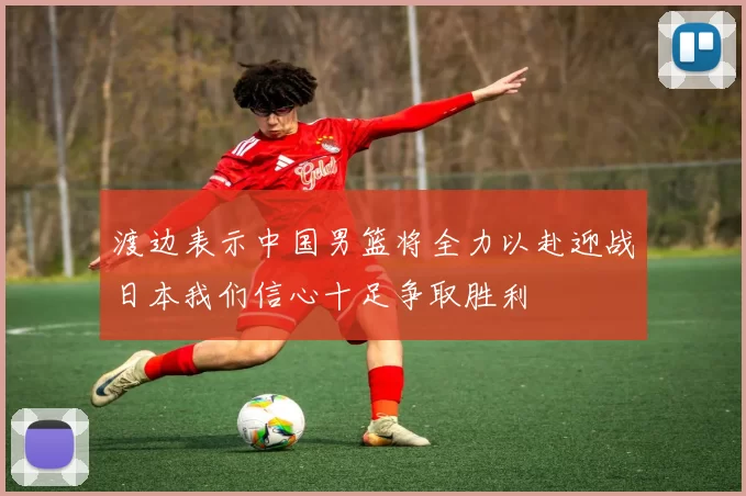 渡边表示中国男篮将全力以赴迎战日本我们信心十足争取胜利