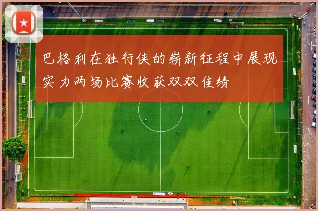 巴格利在独行侠的崭新征程中展现实力两场比赛收获双双佳绩