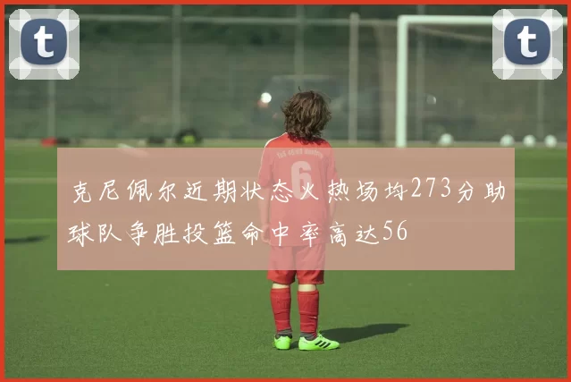 克尼佩尔近期状态火热场均273分助球队争胜投篮命中率高达56