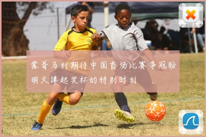 蒙哥马利期待中国首场比赛争冠盼明天捧起奖杯的特别时刻