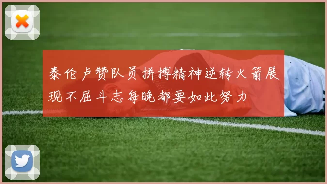 泰伦卢赞队员拼搏精神逆转火箭展现不屈斗志每晚都要如此努力