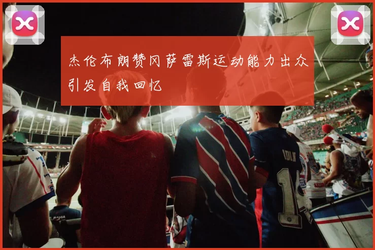 杰伦布朗赞冈萨雷斯运动能力出众引发自我回忆