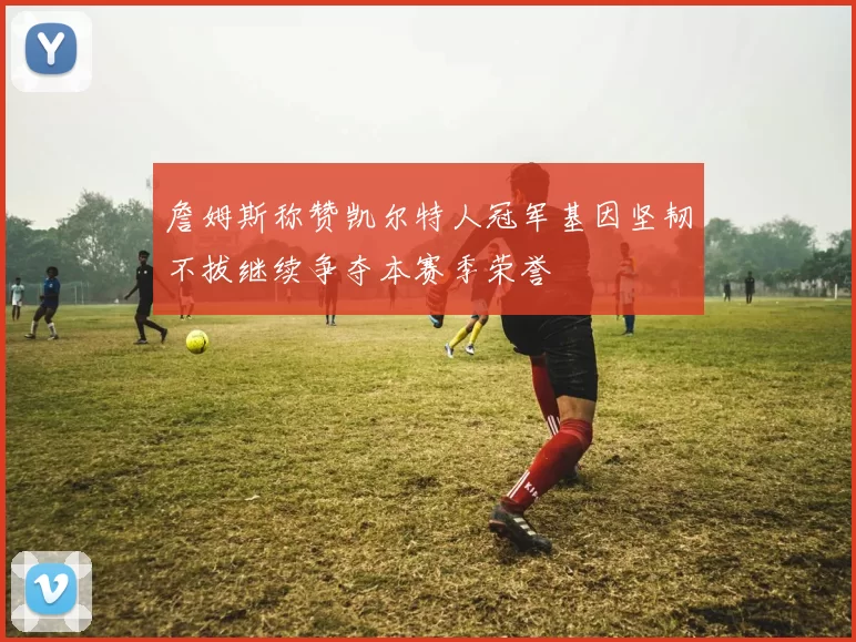 詹姆斯称赞凯尔特人冠军基因坚韧不拔继续争夺本赛季荣誉
